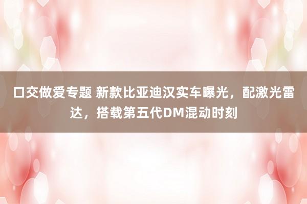 口交做爱专题 新款比亚迪汉实车曝光，配激光雷达，搭载第五代DM混动时刻
