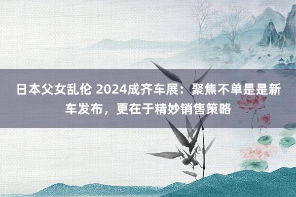 日本父女乱伦 2024成齐车展：聚焦不单是是新车发布，更在于精妙销售策略