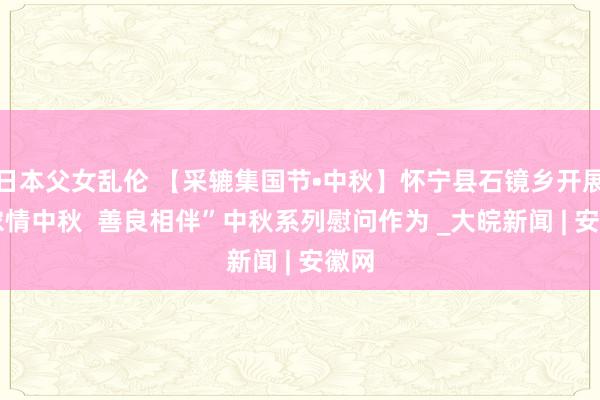 日本父女乱伦 【采辘集国节•中秋】怀宁县石镜乡开展 “浓情中秋  善良相伴”中秋系列慰问作为 _大皖新闻 | 安徽网