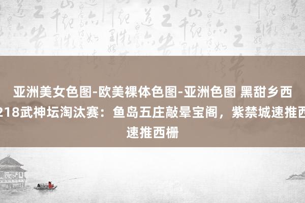 亚洲美女色图-欧美裸体色图-亚洲色图 黑甜乡西游218武神坛淘汰赛：鱼岛五庄敲晕宝阁，紫禁城速推西栅