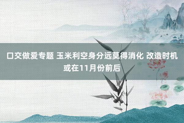 口交做爱专题 玉米利空身分远莫得消化 改造时机或在11月份前后