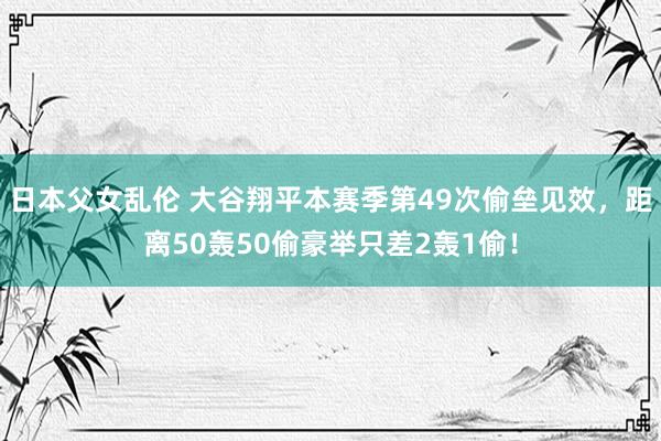日本父女乱伦 大谷翔平本赛季第49次偷垒见效，距离50轰50偷豪举只差2轰1偷！