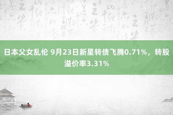 日本父女乱伦 9月23日新星转债飞腾0.71%，转股溢价率3.31%