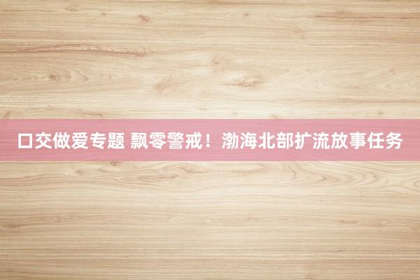 口交做爱专题 飘零警戒！渤海北部扩流放事任务
