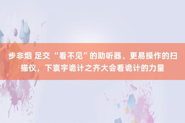 步非烟 足交 “看不见”的助听器、更易操作的扫描仪，下寰宇诡计之齐大会看诡计的力量