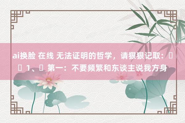 ai换脸 在线 无法证明的哲学,请狠狠记取:1、第一:不要频繁和东谈主说我方身