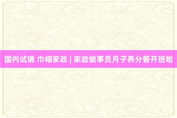 国内试镜 巾帼家政 | 家政做事员月子养分餐开班啦