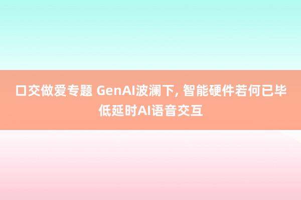 口交做爱专题 GenAI波澜下， 智能硬件若何已毕低延时AI语音交互