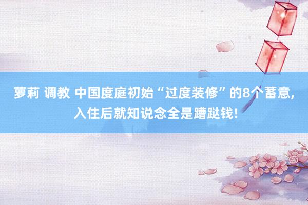萝莉 调教 中国度庭初始“过度装修”的8个蓄意, 入住后就知说念全是蹧跶钱!