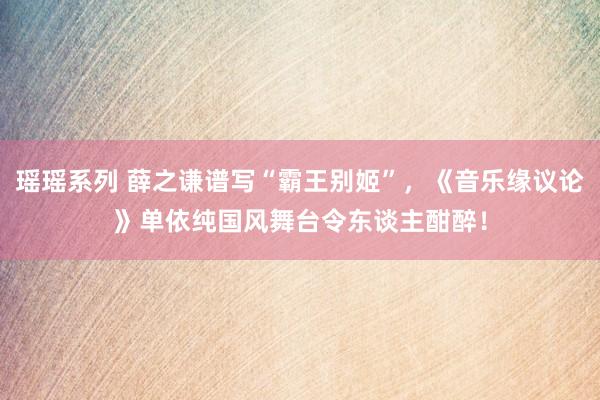 瑶瑶系列 薛之谦谱写“霸王别姬”,《音乐缘议论》单依纯国风舞台令东谈主酣醉!