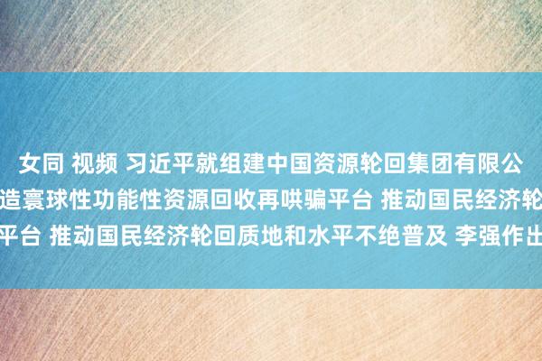 女同 视频 习近平就组建中国资源轮回集团有限公司作出着急指点强调 打造寰球性功能性资源回收再哄骗平台 推动国民经济轮回质地和水平不绝普及 李强作出批示