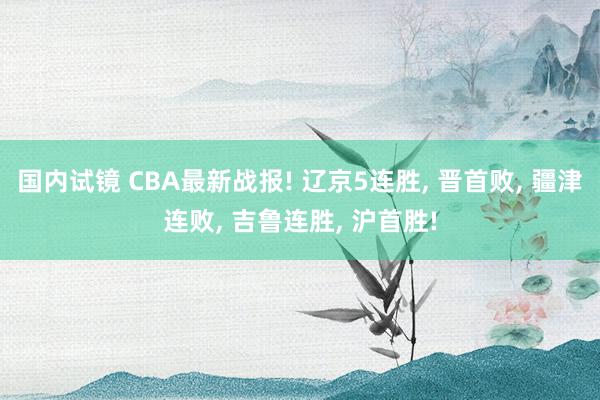 国内试镜 CBA最新战报! 辽京5连胜, 晋首败, 疆津连败, 吉鲁连胜, 沪首胜!