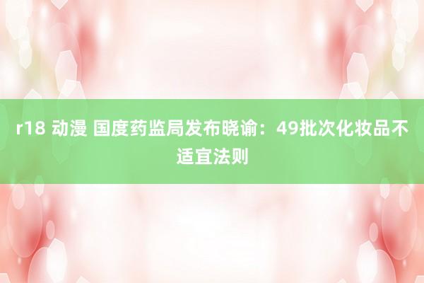 r18 动漫 国度药监局发布晓谕：49批次化妆品不适宜法则
