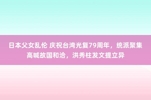 日本父女乱伦 庆祝台湾光复79周年，统派聚集高喊故国和洽，洪秀柱发文提立异