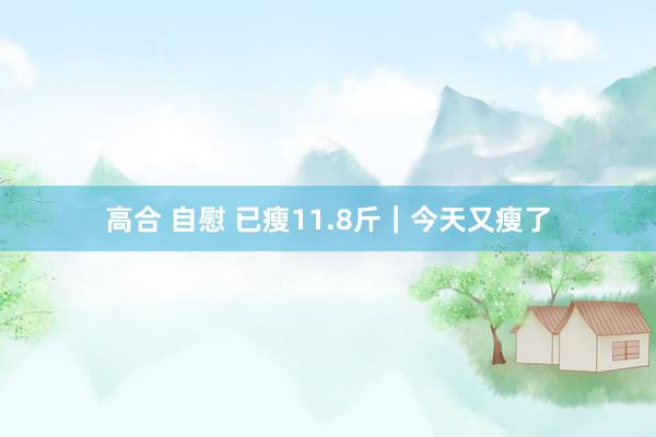 高合 自慰 已瘦11.8斤|今天又瘦了