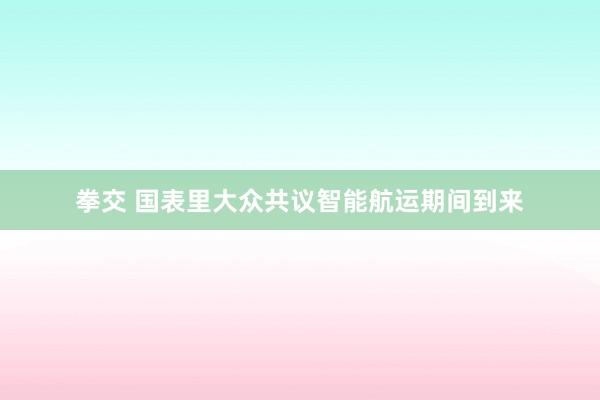 拳交 国表里大众共议智能航运期间到来