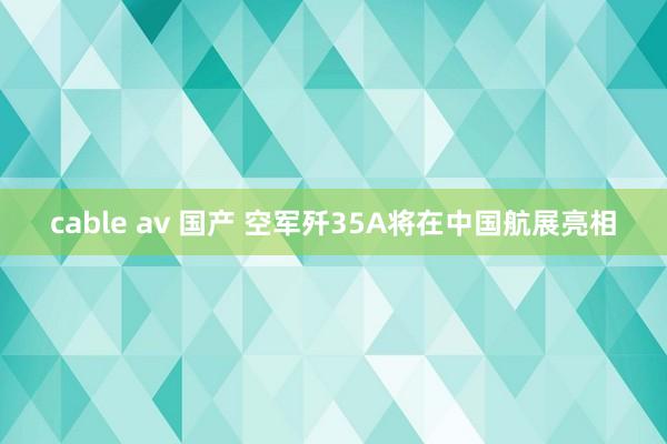 cable av 国产 空军歼35A将在中国航展亮相
