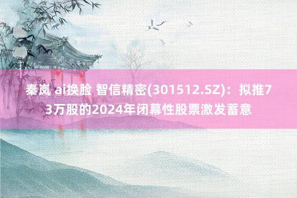 秦岚 ai换脸 智信精密(301512.SZ)：拟推73万股的2024年闭幕性股票激发蓄意