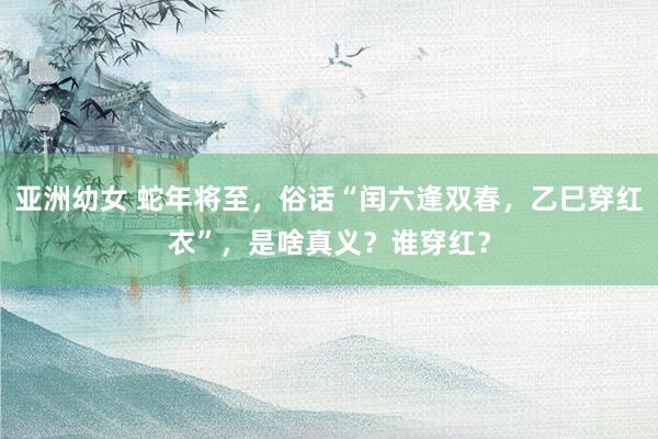 亚洲幼女 蛇年将至，俗话“闰六逢双春，乙巳穿红衣”，是啥真义？谁穿红？