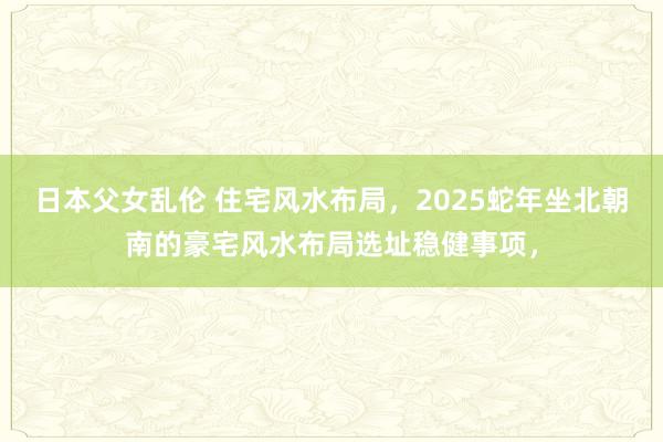 日本父女乱伦 住宅风水布局，2025蛇年坐北朝南的豪宅风水布局选址稳健事项，