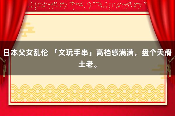 日本父女乱伦 「文玩手串」高档感满满，盘个天瘠土老。