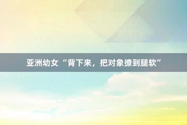 亚洲幼女 “背下来，把对象撩到腿软”