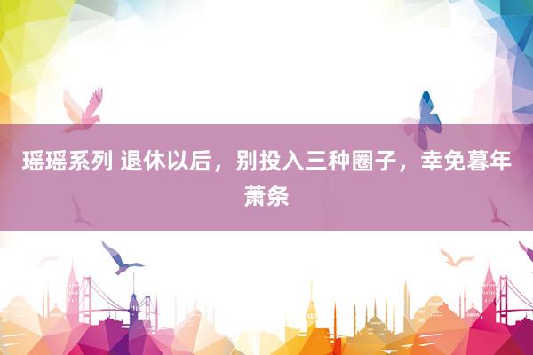 瑶瑶系列 退休以后，别投入三种圈子，幸免暮年萧条