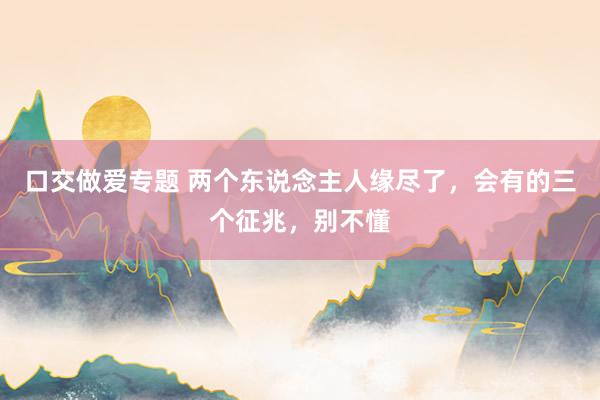 口交做爱专题 两个东说念主人缘尽了，会有的三个征兆，别不懂