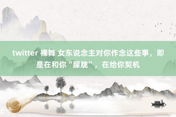 twitter 裸舞 女东说念主对你作念这些事，即是在和你“朦胧”，在给你契机