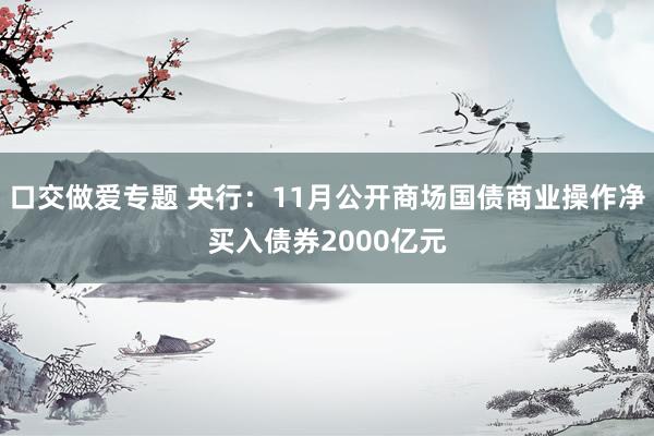 口交做爱专题 央行：11月公开商场国债商业操作净买入债券2000亿元