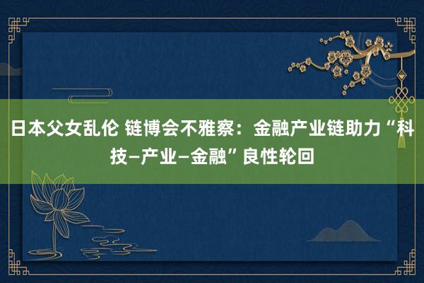 日本父女乱伦 链博会不雅察：金融产业链助力“科技—产业—金融”良性轮回