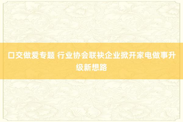 口交做爱专题 行业协会联袂企业掀开家电做事升级新想路