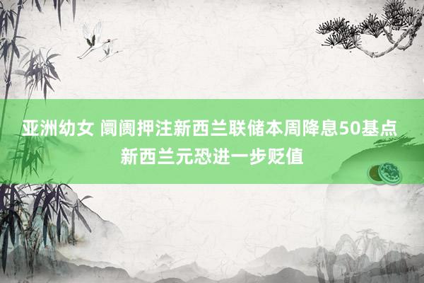 亚洲幼女 阛阓押注新西兰联储本周降息50基点 新西兰元恐进一步贬值
