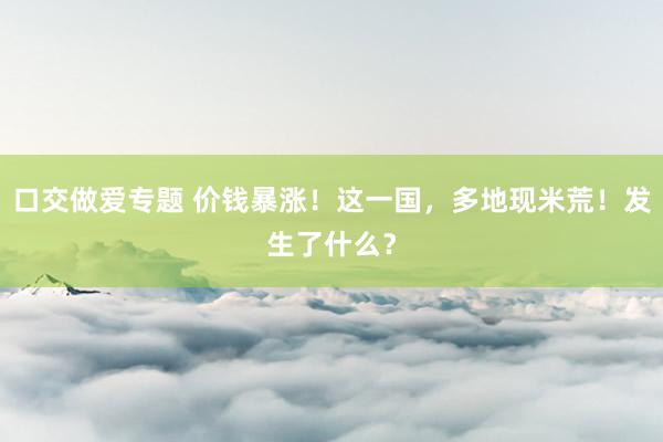 口交做爱专题 价钱暴涨！这一国，多地现米荒！发生了什么？