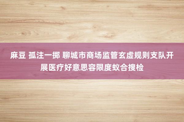 麻豆 孤注一掷 聊城市商场监管玄虚规则支队开展医疗好意思容限度蚁合搜检