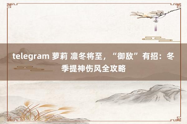 telegram 萝莉 凛冬将至，“御敌” 有招：冬季提神伤风全攻略