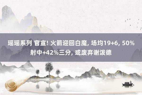 瑶瑶系列 官宣! 火箭迎回白魔， 场均19+6， 50%射中+42%三分， 或废弃谢泼德