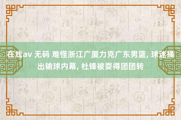 在线av 无码 难怪浙江广厦力克广东男篮， 球迷捅出输球内幕， 杜锋被耍得团团转
