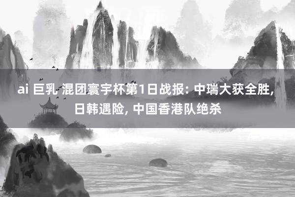 ai 巨乳 混团寰宇杯第1日战报: 中瑞大获全胜， 日韩遇险， 中国香港队绝杀