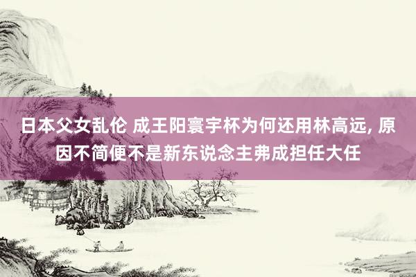 日本父女乱伦 成王阳寰宇杯为何还用林高远， 原因不简便不是新东说念主弗成担任大任