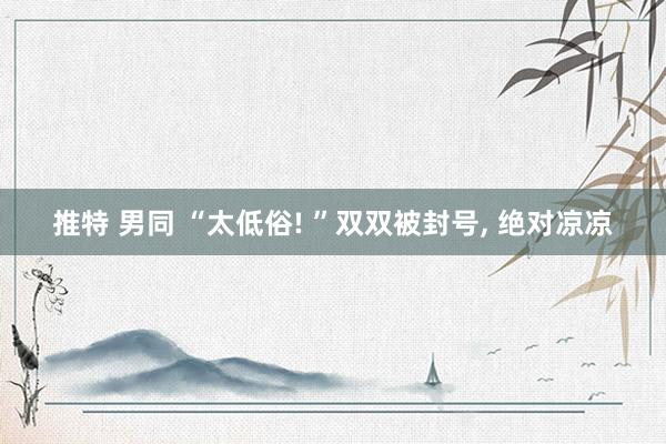 推特 男同 “太低俗! ”双双被封号， 绝对凉凉