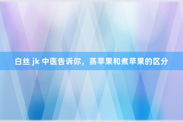 白丝 jk 中医告诉你，蒸苹果和煮苹果的区分