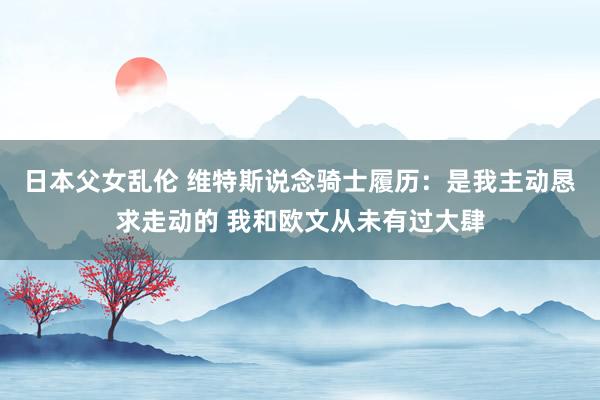 日本父女乱伦 维特斯说念骑士履历：是我主动恳求走动的 我和欧文从未有过大肆