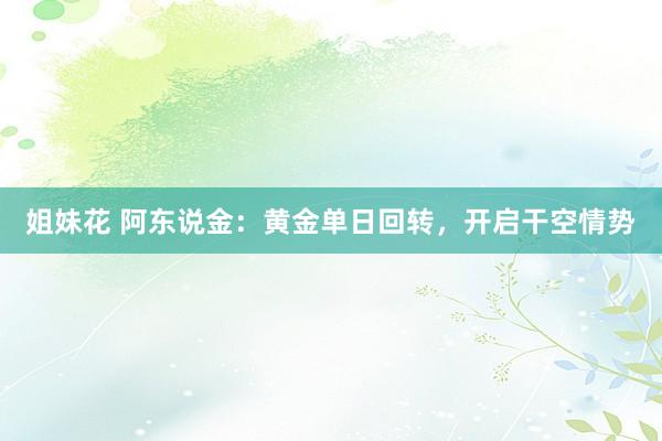 姐妹花 阿东说金：黄金单日回转，开启干空情势