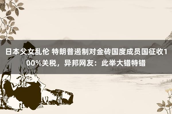 日本父女乱伦 特朗普遏制对金砖国度成员国征收100%关税，异邦网友：此举大错特错
