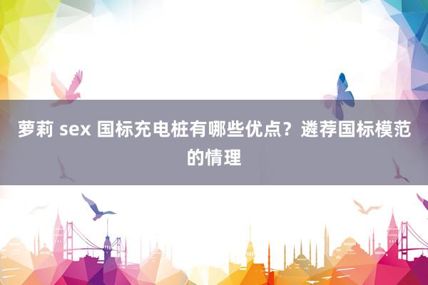 萝莉 sex 国标充电桩有哪些优点？遴荐国标模范的情理