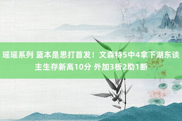 瑶瑶系列 蓝本是思打首发！文森特5中4拿下湖东谈主生存新高10分 外加3板2助1断