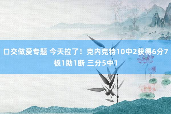 口交做爱专题 今天拉了！克内克特10中2获得6分7板1助1断 三分5中1