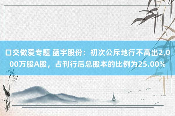 口交做爱专题 蓝宇股份：初次公斥地行不高出2，000万股A股，占刊行后总股本的比例为25.00%