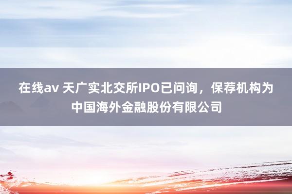 在线av 天广实北交所IPO已问询，保荐机构为中国海外金融股份有限公司